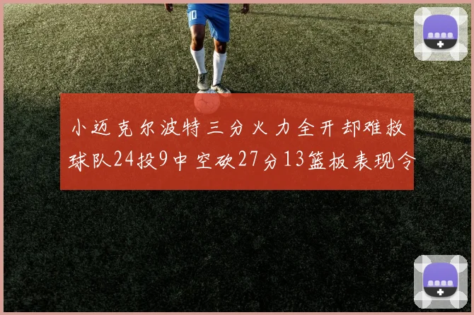 小迈克尔波特三分火力全开却难救球队24投9中空砍27分13篮板表现令人唏嘘