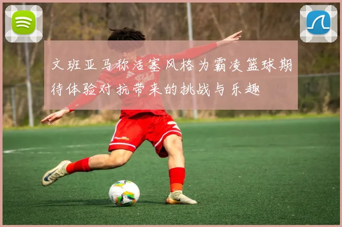 文班亚马称活塞风格为霸凌篮球期待体验对抗带来的挑战与乐趣