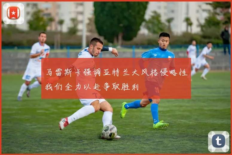 马雷斯卡强调亚特兰大风格侵略性我们全力以赴争取胜利
