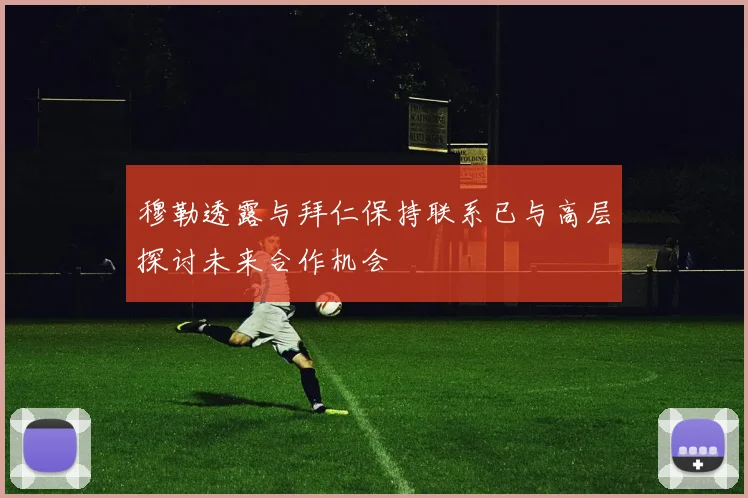 穆勒透露与拜仁保持联系已与高层探讨未来合作机会