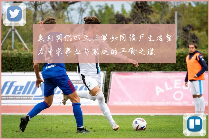 康利调侃四天三赛如同僵尸生活努力寻求事业与家庭的平衡之道