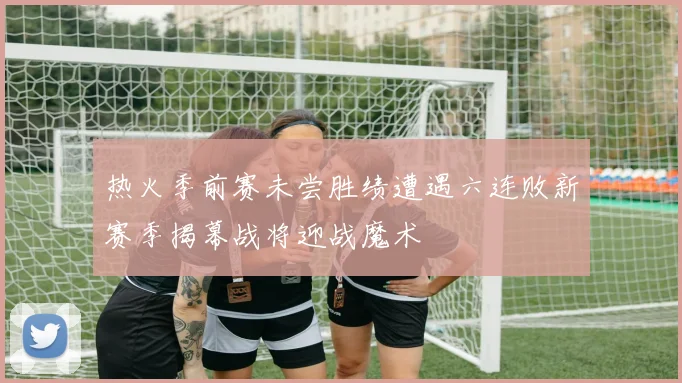 热火季前赛未尝胜绩遭遇六连败新赛季揭幕战将迎战魔术