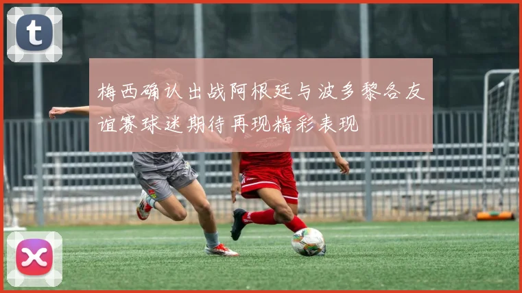 梅西确认出战阿根廷与波多黎各友谊赛球迷期待再现精彩表现