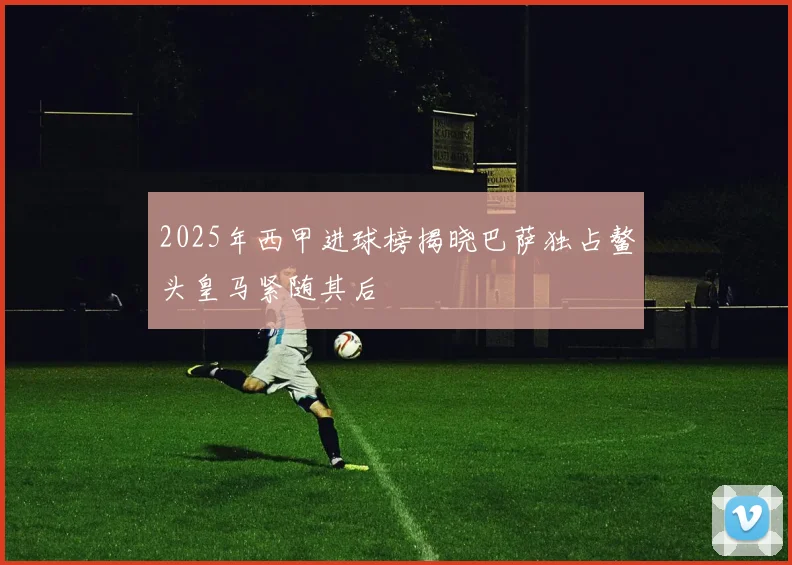 2025年西甲进球榜揭晓巴萨独占鳌头皇马紧随其后
