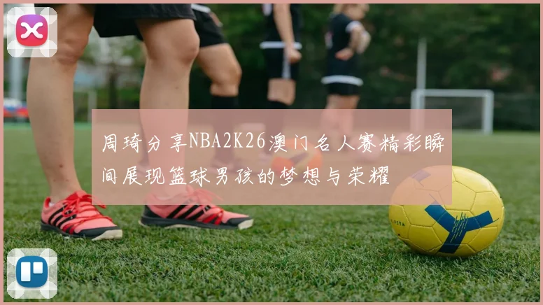周琦分享NBA2K26澳门名人赛精彩瞬间展现篮球男孩的梦想与荣耀