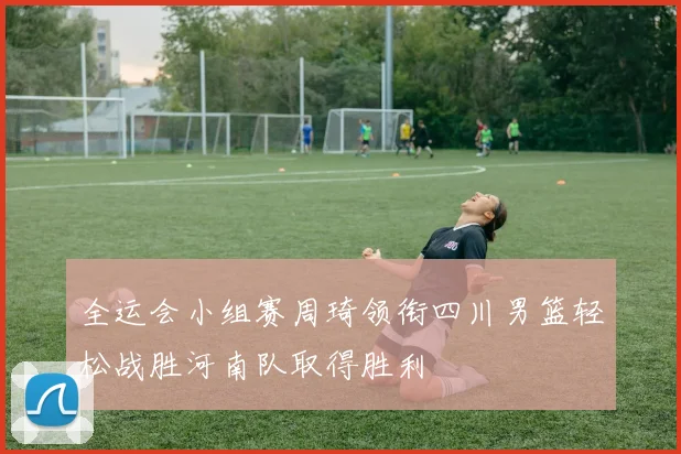 全运会小组赛周琦领衔四川男篮轻松战胜河南队取得胜利