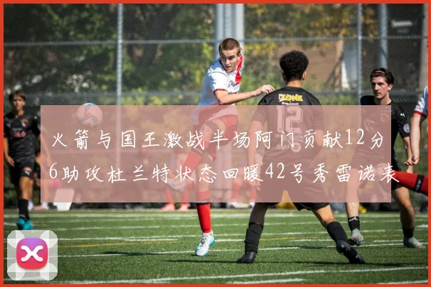 火箭与国王激战半场阿门贡献12分6助攻杜兰特状态回暖42号秀雷诺表现抢眼