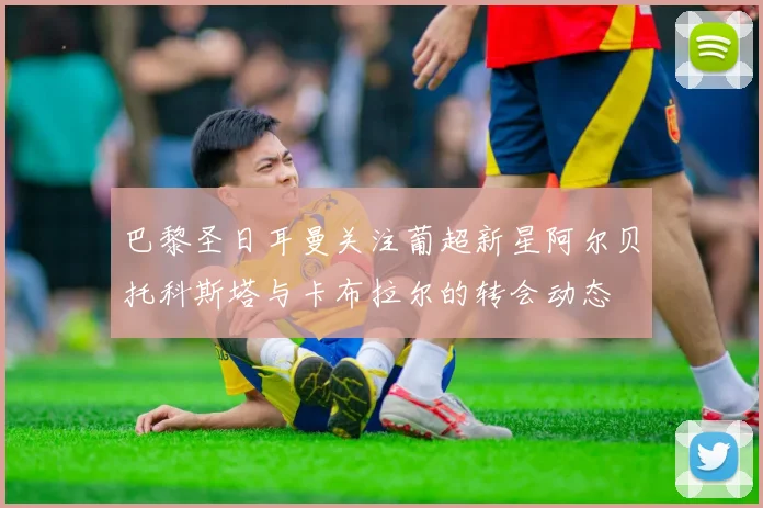 巴黎圣日耳曼关注葡超新星阿尔贝托科斯塔与卡布拉尔的转会动态