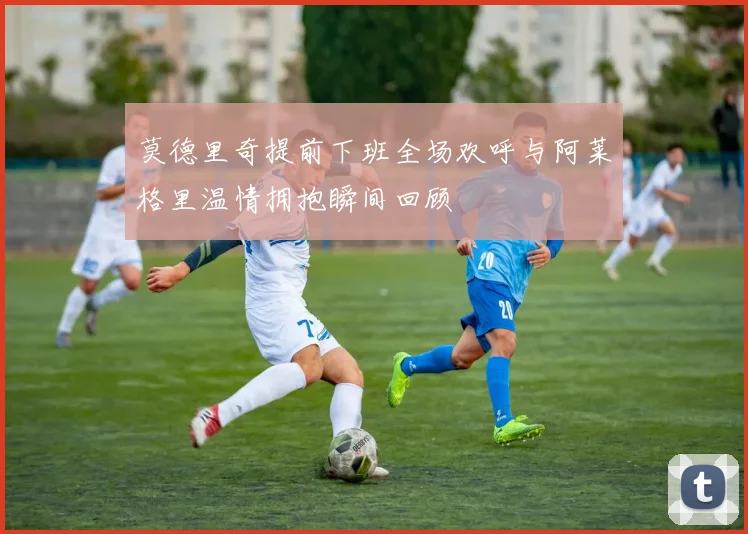 莫德里奇提前下班全场欢呼与阿莱格里温情拥抱瞬间回顾