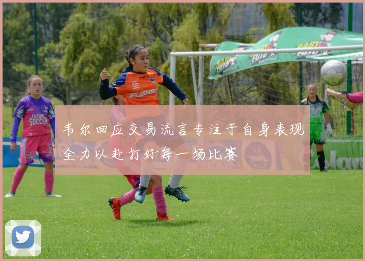 韦尔回应交易流言专注于自身表现全力以赴打好每一场比赛
