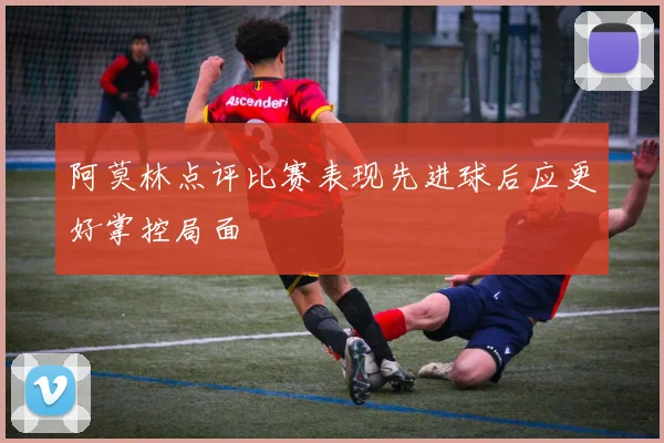阿莫林点评比赛表现先进球后应更好掌控局面