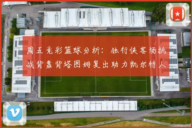 周五竞彩篮球分析：独行侠客场挑战背靠背塔图姆复出助力凯尔特人