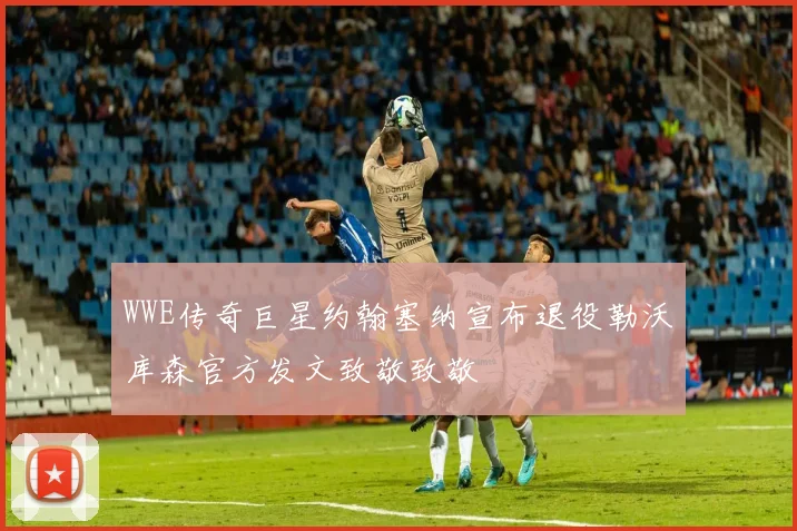 WWE传奇巨星约翰塞纳宣布退役勒沃库森官方发文致敬致敬