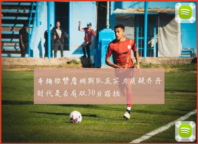 夸梅称赞詹姆斯队友实力质疑乔丹时代是否有双30分搭档