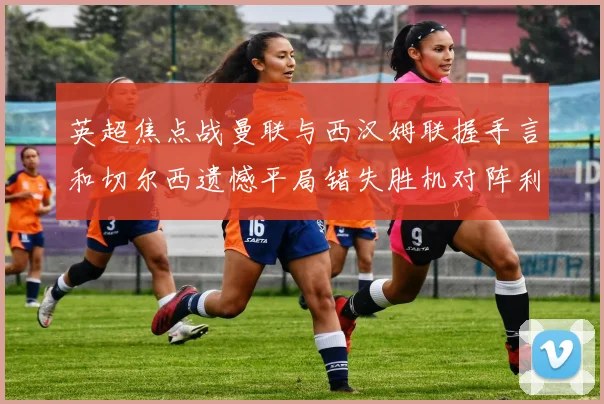 英超焦点战曼联与西汉姆联握手言和切尔西遗憾平局错失胜机对阵利兹联