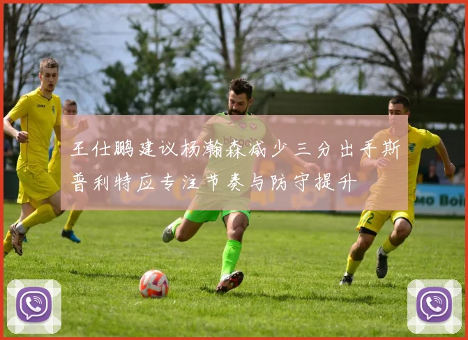 王仕鹏建议杨瀚森减少三分出手斯普利特应专注节奏与防守提升