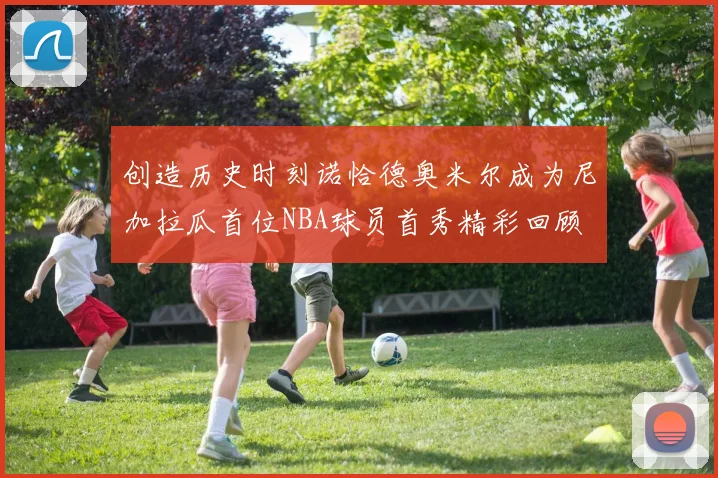 创造历史时刻诺恰德奥米尔成为尼加拉瓜首位NBA球员首秀精彩回顾