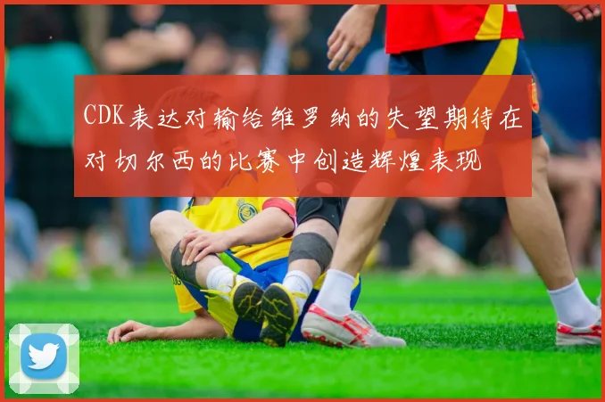 CDK表达对输给维罗纳的失望期待在对切尔西的比赛中创造辉煌表现