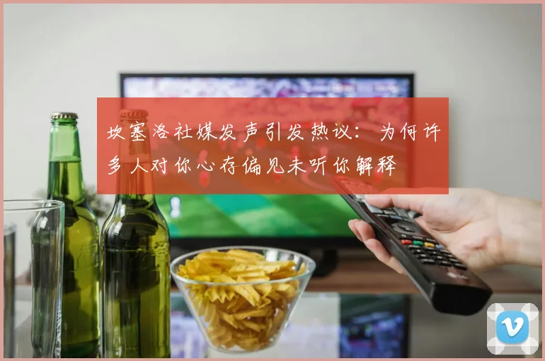 坎塞洛社媒发声引发热议：为何许多人对你心存偏见未听你解释