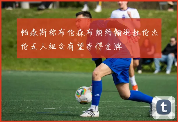 帕森斯称布伦森布朗约翰逊杜伦杰伦五人组合有望夺得金牌