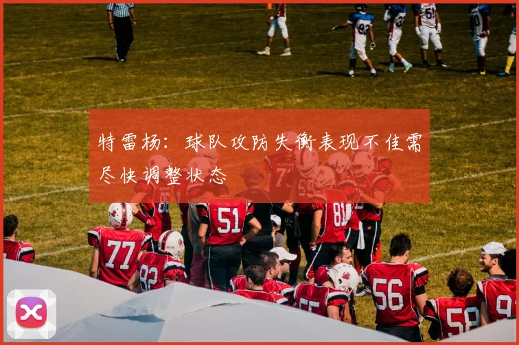 特雷杨：球队攻防失衡表现不佳需尽快调整状态