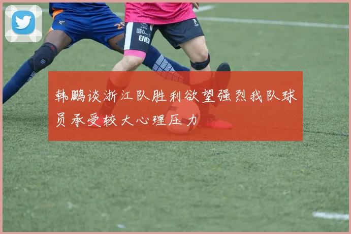 韩鹏谈浙江队胜利欲望强烈我队球员承受较大心理压力