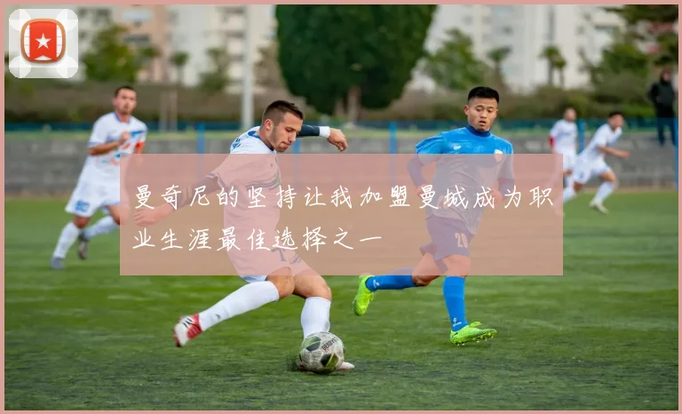 曼奇尼的坚持让我加盟曼城成为职业生涯最佳选择之一