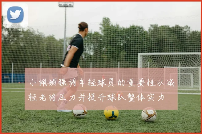 小佩顿强调年轻球员的重要性以减轻老将压力并提升球队整体实力