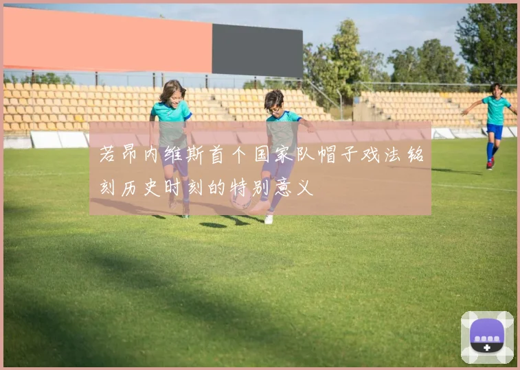 若昂内维斯首个国家队帽子戏法铭刻历史时刻的特别意义