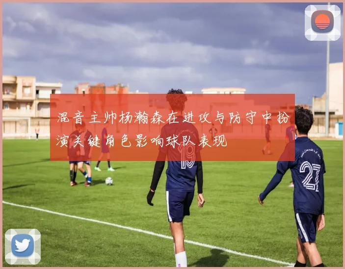 混音主帅杨瀚森在进攻与防守中扮演关键角色影响球队表现