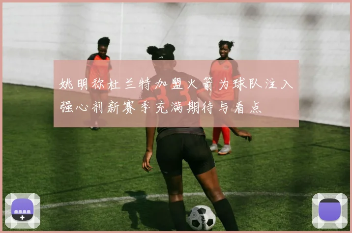 姚明称杜兰特加盟火箭为球队注入强心剂新赛季充满期待与看点