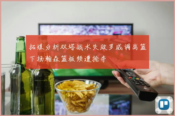 拓媒分析双塔战术失效罗威调离篮下杨瀚森篮板频遭抢夺